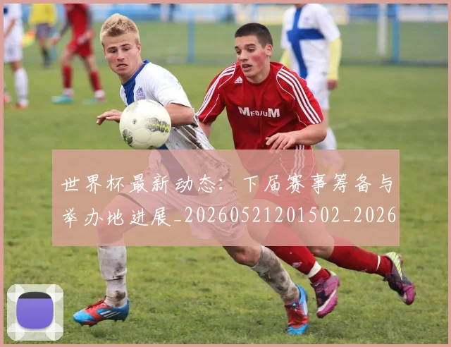 世界杯最新动态：下届赛事筹备与举办地进展_20260521201502_20260607160334