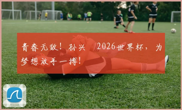 青春无敌!孙兴慜2026世界杯,为梦想放手一搏!