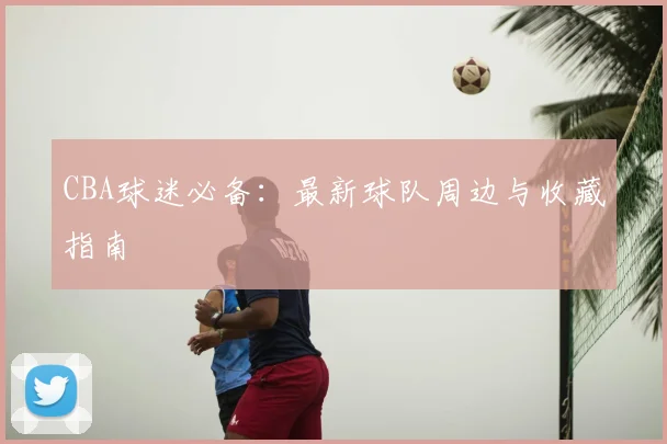 CBA球迷必备：最新球队周边与收藏指南