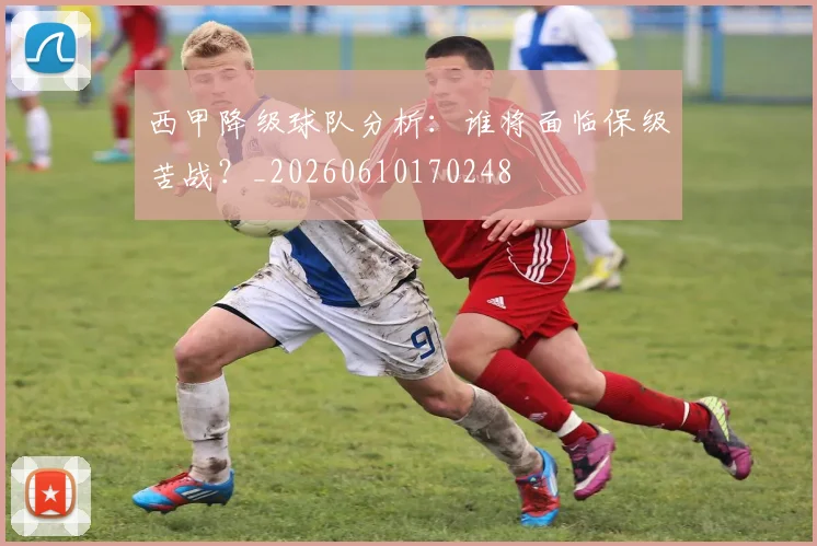 西甲降级球队分析：谁将面临保级苦战？_20260610170248