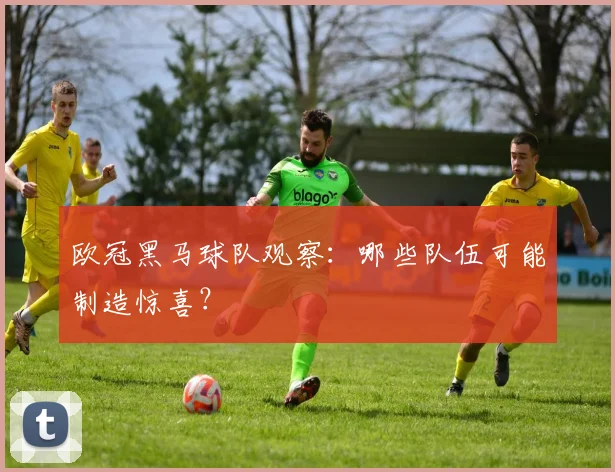 欧冠黑马球队观察：哪些队伍可能制造惊喜？