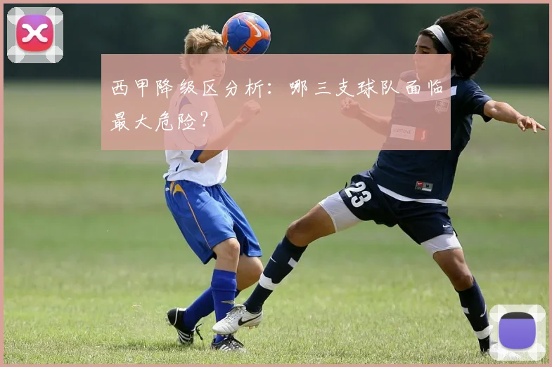 西甲降级区分析：哪三支球队面临最大危险？