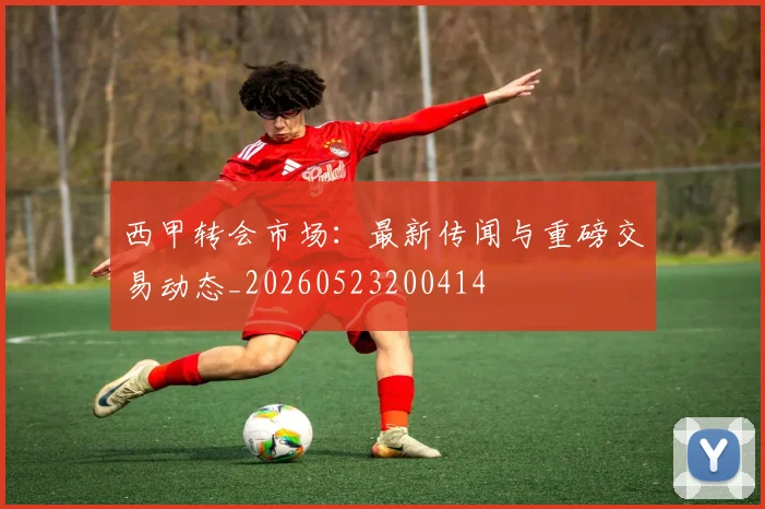 西甲转会市场：最新传闻与重磅交易动态_20260523200414