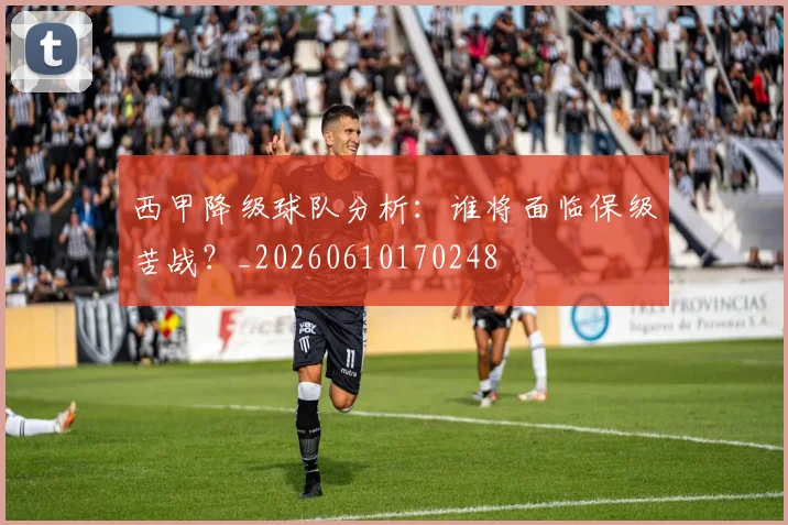 西甲降级球队分析：谁将面临保级苦战？_20260610170248