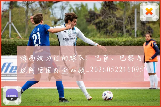 梅西效力过的球队：巴萨、巴黎与迈阿密国际全回顾_20260522160959